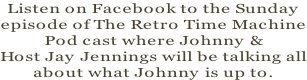 Listen on Facebook to the Sunday episode of The Retro Time Machine Pod cast where Johnny &  Host Jay Jennings will be talking all about what Johnny is up to.